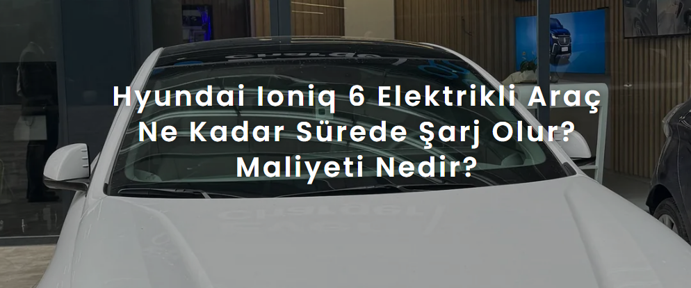 Hyundai Ioniq 6 Elektrikli Araç Ne Kadar Sürede Şarj Olur? Maliyeti Nedir?