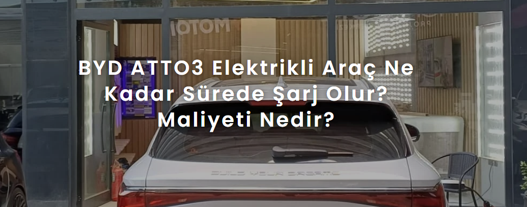 BYD ATTO3 Elektrikli Araç Ne Kadar Sürede Şarj Olur? Maliyeti Nedir?